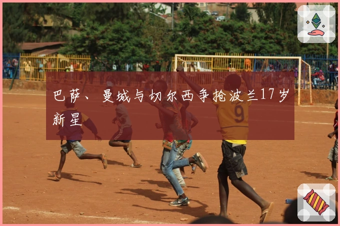 巴萨、曼城与切尔西争抢波兰17岁新星