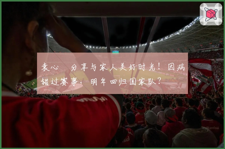 袁心玥分享与家人美好时光！因病错过赛事，明年回归国家队？
