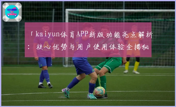 「kaiyun体育APP新版功能亮点解析：核心优势与用户使用体验全揭秘」
