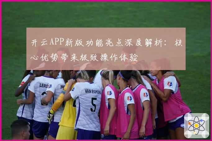 开云APP新版功能亮点深度解析：核心优势带来极致操作体验