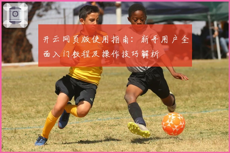 开云网页版使用指南：新手用户全面入门教程及操作技巧解析