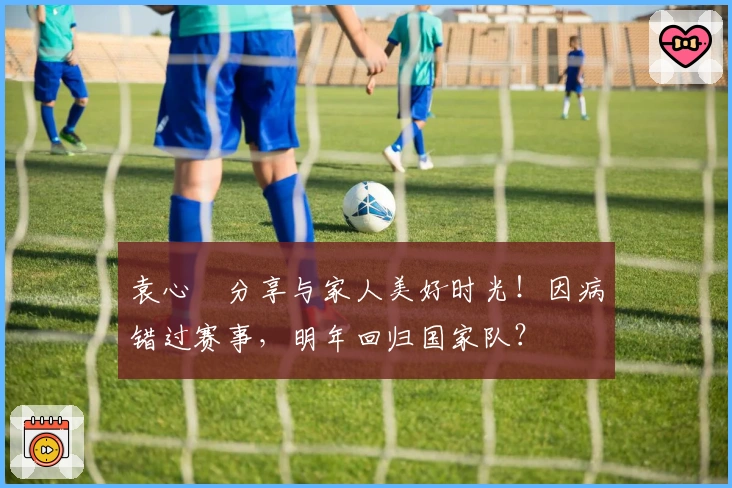 袁心玥分享与家人美好时光！因病错过赛事，明年回归国家队？