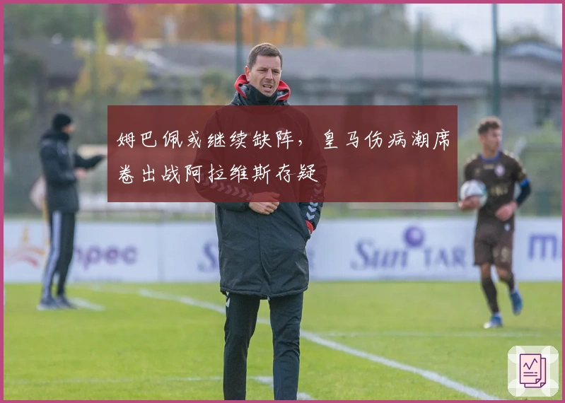 姆巴佩或继续缺阵，皇马伤病潮席卷出战阿拉维斯存疑