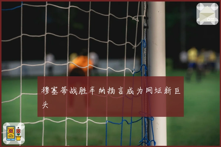 穆塞蒂战胜辛纳扬言成为网坛新巨头